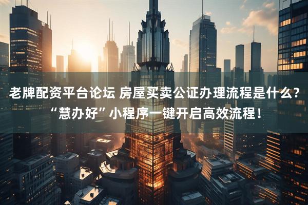 老牌配资平台论坛 房屋买卖公证办理流程是什么？“慧办好”小程序一键开启高效流程！