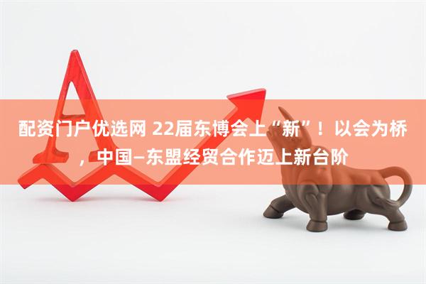 配资门户优选网 22届东博会上“新”！以会为桥，中国—东盟经贸合作迈上新台阶