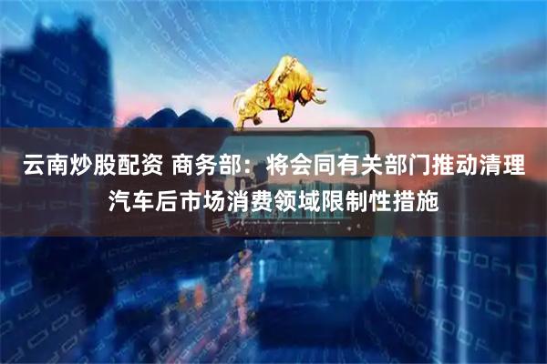 云南炒股配资 商务部：将会同有关部门推动清理汽车后市场消费领域限制性措施