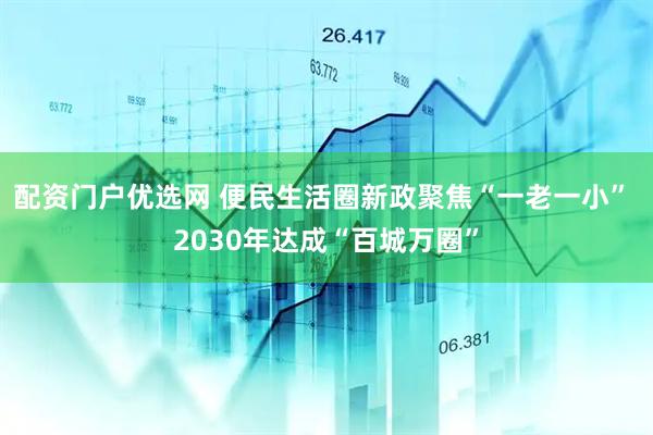 配资门户优选网 便民生活圈新政聚焦“一老一小” 2030年达成“百城万圈”