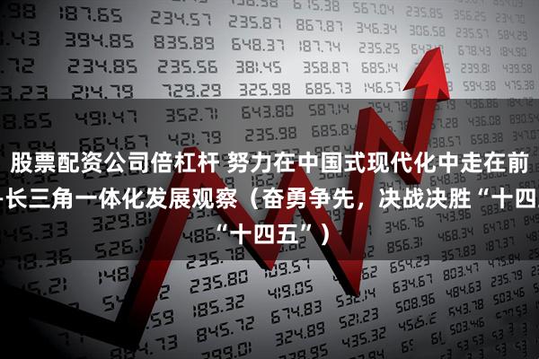股票配资公司倍杠杆 努力在中国式现代化中走在前列——长三角一体化发展观察（奋勇争先，决战决胜“十四五”）