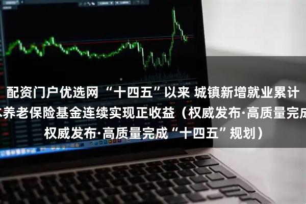 配资门户优选网 “十四五”以来 城镇新增就业累计达5921万人 基本养老保险基金连续实现正收益（权威发布·高质量完成“十四五”规划）