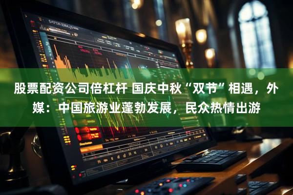 股票配资公司倍杠杆 国庆中秋“双节”相遇，外媒：中国旅游业蓬勃发展，民众热情出游