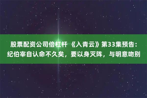股票配资公司倍杠杆 《入青云》第33集预告：纪伯宰自认命不久矣，要以身灭阵，与明意吻别