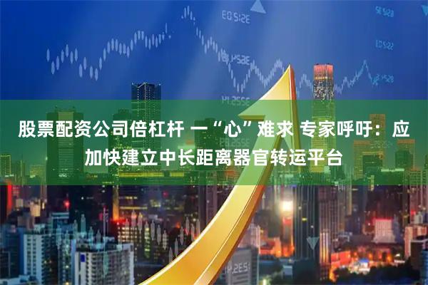 股票配资公司倍杠杆 一“心”难求 专家呼吁：应加快建立中长距离器官转运平台