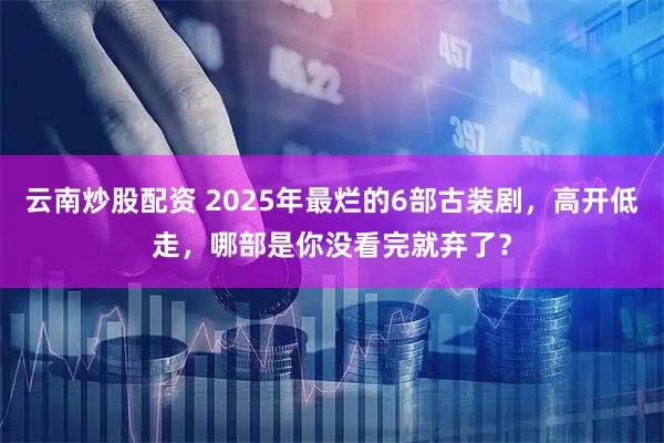 云南炒股配资 2025年最烂的6部古装剧，高开低走，哪部是你没看完就弃了？