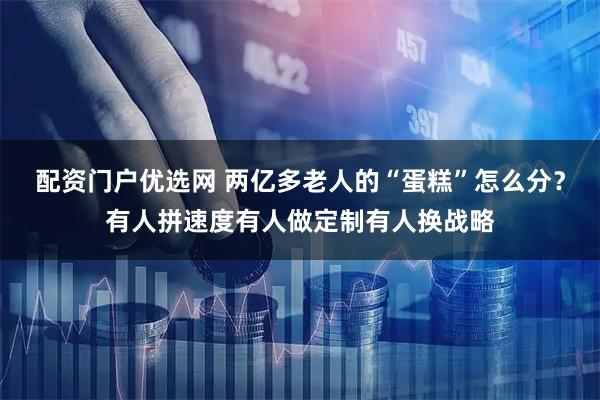 配资门户优选网 两亿多老人的“蛋糕”怎么分？有人拼速度有人做定制有人换战略
