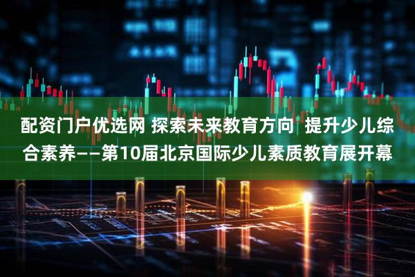 配资门户优选网 探索未来教育方向  提升少儿综合素养——第10届北京国际少儿素质教育展开幕