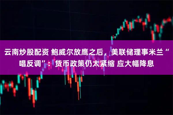 云南炒股配资 鲍威尔放鹰之后，美联储理事米兰“唱反调”：货币政策仍太紧缩 应大幅降息