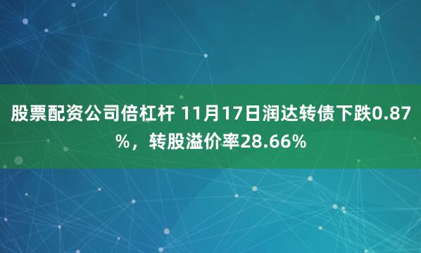 股票配资公司倍杠杆 11月17日润达转债下跌0.87%，转股溢价率28.66%