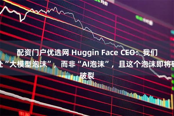 配资门户优选网 Huggin Face CEO：我们身处“大模型泡沫”，而非“AI泡沫”，且这个泡沫即将破裂