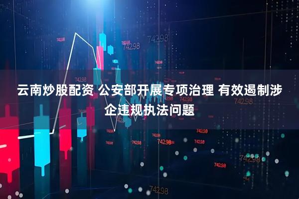 云南炒股配资 公安部开展专项治理 有效遏制涉企违规执法问题