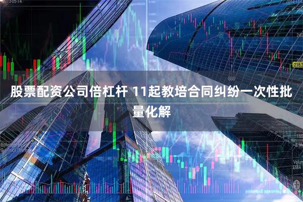 股票配资公司倍杠杆 11起教培合同纠纷一次性批量化解