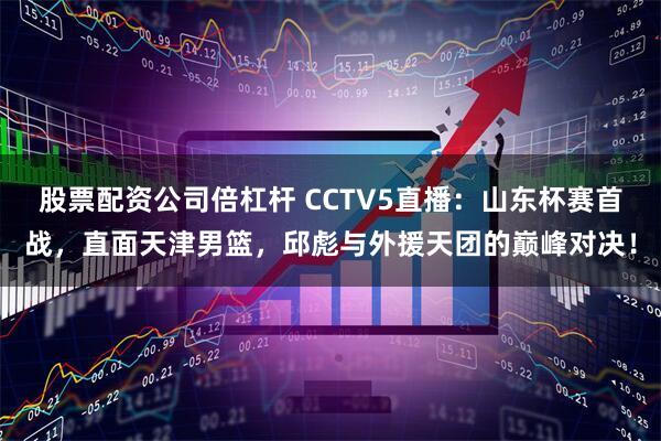 股票配资公司倍杠杆 CCTV5直播：山东杯赛首战，直面天津男篮，邱彪与外援天团的巅峰对决！