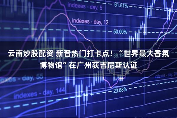 云南炒股配资 新晋热门打卡点！“世界最大香氛博物馆”在广州获吉尼斯认证