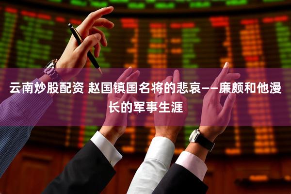 云南炒股配资 赵国镇国名将的悲哀——廉颇和他漫长的军事生涯