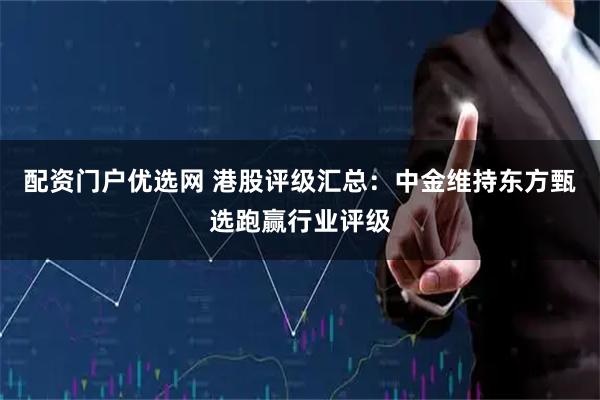 配资门户优选网 港股评级汇总：中金维持东方甄选跑赢行业评级