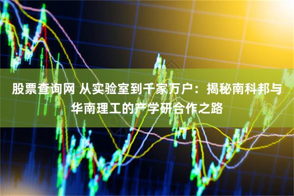 股票查询网 从实验室到千家万户：揭秘南科邦与华南理工的产学研合作之路