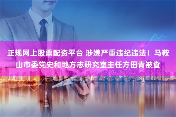 正规网上股票配资平台 涉嫌严重违纪违法！马鞍山市委党史和地方志研究室主任方田青被查