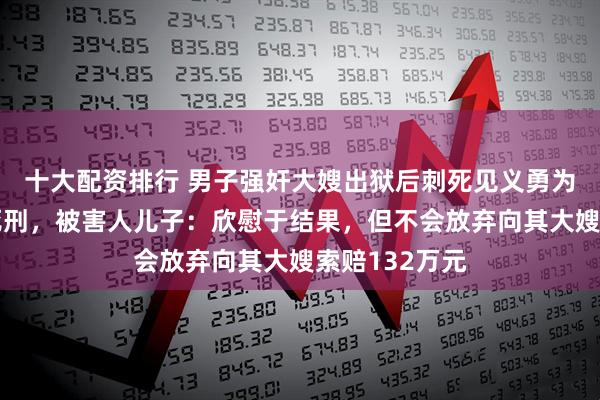 十大配资排行 男子强奸大嫂出狱后刺死见义勇为者终审被判死刑，被害人儿子：欣慰于结果，但不会放弃向其大嫂索赔132万元